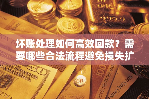 济南坏账处理如何高效回款？需要哪些合法流程避免损失扩大？