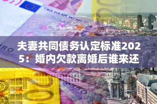济南夫妻共同债务认定标准2025：婚内欠款离婚后谁来还？