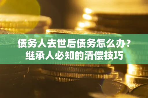 济南债务人去世后债务怎么办？继承人必知的清偿技巧