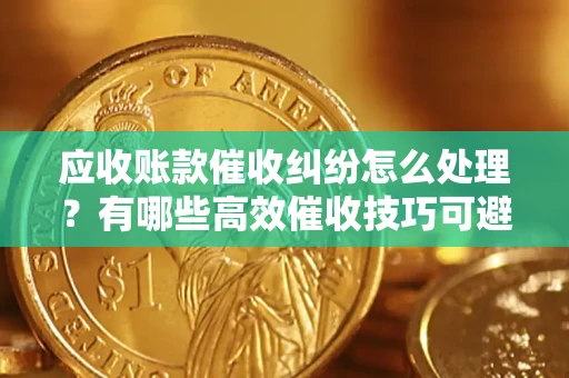 济南应收账款催收纠纷怎么处理？有哪些高效催收技巧可避免坏账？